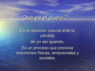 Qué es el duelo ?Qué es el duelo ?
Es la reacción natural ante laEs la reacción natural ante la
pérdidapérdida
de un ser querido.de un ser querido.
Es un proceso que provocaEs un proceso que provoca
reacciones físicas, emocionales yreacciones físicas, emocionales y
sociales.sociales.
 