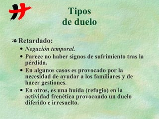 Tipos de duelo Retardado: Negación temporal. Parece no haber signos de sufrimiento tras la pérdida. En algunos casos es provocado por la necesidad de ayudar a los familiares y de hacer gestiones. En otros, es una huída (refugio) en la actividad frenética provocando un duelo diferido e irresuelto. 