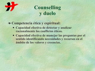 Counselling y duelo Competencia ética y espiritual: Capacidad efectiva de detectar y analizar racionalmente los conflictos éticos. Capacidad efectiva de manejar las preguntas por el sentido identificando necesidades y recursos en el ámbito de los valores y creencias. 