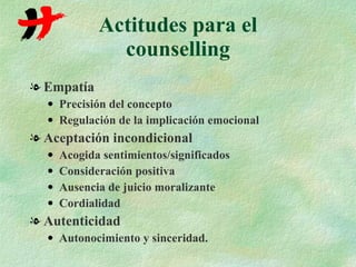 Actitudes para el counselling Empatía Precisión del concepto Regulación de la implicación emocional Aceptación incondicional Acogida sentimientos/significados Consideración positiva Ausencia de juicio moralizante Cordialidad Autenticidad Autonocimiento y sinceridad. 