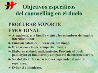 Objetivos específicos del counselling en el duelo PROCURAR SOPORTE EMOCIONAL Al paciente, a la familia y entre los miembros del equipo interdisciplinar. Función catártica: liberación, desahogo. Drenar emociones, compartir miedos. Elaborar el duelo anticipatorio: Prevenir el duelo patológico en familiares y amigos: rol de intermediarios. No dulcificar las separaciones. Aprender el arte de separarse . Evitar el aislamiento. 