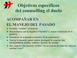 Objetivos específicos del counselling el duelo ACOMPAÑAR EN  EL MANEJO DEL PASADO Permitir “rumiar” la historia. Reconciliarse con lo negativo (“heridas”) y tomar conciencia de lo positivo. Encontrar en el pasado el maestro de la experiencia. Narrar la historia: poner orden, distinguir lo esencial, dar inteligibilidad, sentido, unificar. Relatar da sentido. Dar espacio a las muertes vividas: “en el corazón los muertos mueren muchas veces”. 