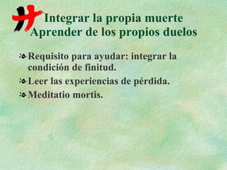 Integrar la propia muerte Aprender de los propios duelos Requisito para ayudar: integrar la condición de finitud. Leer las experiencias de pérdida. Meditatio mortis. 