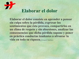 Elaborar el dolor Elaborar el dolor consiste en aprender a pensar sin culpa sobre la pérdida, expresar los sentimientos que ésta provoca, compartirlos en un clima de respeto y sin obsesiones, analizar las consecuencias que dicha pérdida supone y poner en práctica conductas tendentes a afrontar la vida en toda su riqueza.   (Ezequiel Sánchez) 