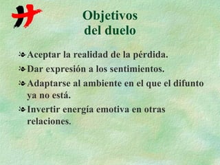 Objetivos del duelo Aceptar la realidad de la pérdida. Dar expresión a los sentimientos. Adaptarse al ambiente en el que el difunto ya no está. Invertir energía emotiva en otras relaciones . 