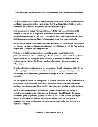 Duelo doble: Dos periodistas de ñeque, Luis Hernández Bustamante y Leonel Delgado.
Por diferencia de horas, murieron Luis Hernández Bustamante y Leonel Delgado, ambos
nacidos en los departamentos, el primero en Corinto y el segundo en Jinotepe. Ambos
luchadores por la defensa del gremio y por una Nueva Nicaragua.
Luis, fundador de El Nuevo Diario, del Semanario Siete Días y Leonel manteniendo
siempre su relación con el magisterio. Ambos con muchas horas de vuelo en el
periodismo departamental y nacional. Conocedores de las diferentes posiciones de los
distintos estratos sociales, vividos e interiorizados desde la propia experiencia.
Ambos aportaron a la Unión de Periodistas de Nicaragua, sus apreciaciones, sus anhelos,
sus visiones y a los periódicos donde trabajaron los inicios y desarrollo del “periodismo
de precisión “, de datos y de interpretación.
Vivieron el periodismo, las relaciones con todos y cada uno de las diferentes
jerarquizaciones que existen en Nicaragua. Desde el mercado hasta las altas cúpulas. En
todos y cada uno de los lugares tenían un amigo, y tenían acceso a la información
vedada, secreta y de corrillo. Siempre estaban informados y siempre buscaban la
información.
El carácter los diferenciaba, pero no sus concepciones de vida ni su cosmovisión. En eso
andaban parejos. Luis era bromista, dicharachero, jodedor, alegre. Leonel, reservado,
hasta cierto punto introvertido, pero entre los amigos aceptaba las bromas y las
permitía.
Los dos ligados al Frente. Los dos ligados a la lucha de liberación. Los dos combatiendo a
la dictadura militar somocista desde sus respectivas trincheras. Amables, fraternos,
humildes, pero con mucha visión e incisivos para observar y fiscalizar al poder de turno.
Honor a estos dos periodistas de ñeque, de fuerza y de valor .Un gran abrazo al
periodismo nicaragüense en este momento de tristeza y de doble duelo. Un abrazo
entrañable para Arquímedes y a toda su familia y para la Dra. Saballos y sus hijos. El
pueblo de Nicaragua pierde a dos hijos que siempre lucharon por mantener a su
población informada e hicieron del periodismo un arma de lucha para derrocar a la
dictadura somocista.
Guatemala, 4 de diciembre de 2013