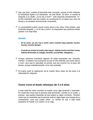  Hay que tener cuidado al trasmitirle este concepto, porque el niño entiende
la inmediatez ligada a la rotundidad de este hecho. Es decir, si cuando le
pregunta a un adulto: ¿tú te vas a morir? , este responde rotundamente “si”,
el niño entenderá que esa muerte va a producirse en un lapso muy corto de
tiempo y se asustará enormemente al pensarlo.
 La universalidad puede causar mucho temor a los niños. Para evitarlo, ante
la temida pregunta ¿ y tú te vas a morir?, la respuestas que podemos darles
podrían ir en esta línea:
Ejemplo:
- Si mi amor, yo me voy a morir, pero cuando haya pasado mucho,
mucho, mucho tiempo.
- Cuando yo muera tú serás más mayor, habrás hecho muchas cosas,
habrás terminado el colegio, tendrás una familia, trabajaras…
 Aunque podemos considerar algunas de estas respuestas una “pequeña
mentira”, el objetivo que buscamos es que el niño entienda que todos vamos
a morir, pero que lo razonable es pensar que eso ocurrirá con el paso del
tiempo, porque estadísticamente es lo más probable.
 Es bueno partir la explicación de la muerte física antes de dar paso a la
interpretación religiosa.
Como viven el duelo niños(as) de 3 a 6 años
A esta edad los niños conciben la muerte como algo temporal y reversible.
En ocasiones creen que la persona está durmiendo, sumida en un sueño, y
piensan que pueden despertar de ese estado en algún momento. También
creen que es reversible que la persona está en algún lugar que escapa de su
comprensión, pero que puede volver. Lo normal es que a esta edad
equiparen la muerte a un sueño o a un viaje.
 