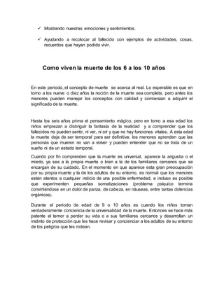  Mostrando nuestras emociones y sentimientos.
 Ayudando a recolocar al fallecido con ejemplos de actividades, cosas,
recuerdos que hayan podido vivir.
Como viven la muerte de los 6 a los 10 años
En este periodo, el concepto de muerte se acerca al real. Lo esperable es que en
torno a los nueve o diez años la noción de la muerte sea completa, pero antes los
menores pueden manejar los conceptos con calidad y comienzan a adquirir el
significado de la muerte.
Hasta los seis años prima el pensamiento mágico, pero en torno a esa edad los
niños empiezan a distinguir la fantasía de la realidad y a comprender que los
fallecidos no pueden sentir, ni ver, ni oír y que no hay funciones vitales. A esta edad
la muerte deja de ser temporal para ser definitiva: los menores aprenden que las
personas que mueren no van a volver y pueden entender que no se trata de un
sueño ni de un estado temporal.
Cuando por fin comprenden que la muerte es universal, aparece la angustia o el
miedo, ya sea a la propia muerte o bien a la de los familiares cercanos que se
encargan de su cuidado. En el momento en que aparece esta gran preocupación
por su propia muerte y la de los adultos de su entorno, es normal que los menores
estén atentos a cualquier indicio de una posible enfermedad, e incluso es posible
que experimenten pequeñas somatizaciones (problema psíquico termina
convirtiéndose en un dolor de panza, de cabeza, en náuseas, entre tantas dolencias
orgánicas).
Durante el periodo de edad de 9 o 10 años es cuando los niños toman
verdaderamente conciencia de la universalidad de la muerte. Entonces se hace más
patente el temor a perder su vida o a sus familiares cercanos y desarrollan un
instinto de protección que les hace revisar y concienciar a los adultos de su entorno
de los peligros que les rodean.
 
