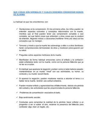 QUE COSAS SON NORMALES Y CUALES DEBEMOS CONSIDERAR SIGNOS
DE ALARMA.
Lo habitual es que nos encontremos con:
 Oscilaciones en la comprensión: En los primeros años, los niños pueden no
entender aspectos concretos y conceptos relacionados con la muerte,
mientras que al final pueden tener una comprensión completa o casi
completa, así que habrá cosas que entiendan y otras cosas que no acaben
de entender, llegando incluso a obcecarse (mantener firme una idea) con los
conceptos que no manejan.
 Temores y miedo a que la muerte les sobrevenga a ellos o a otros familiares:
harán comprobaciones del bienestar de otros y mostraran preocupación por
su salud.
 Preguntas sobre aspectos morbosos de la muerte.
 Manifiestan de forma habitual emociones como el enfado y la confusión:
están enfadados tanto con la muerte, como con la persona fallecida que ya
no les va a cuidar.
 Es habitual que aparezca la negación y actúen como si nada hubiera pasado,
manteniéndose en un mundo “irreal” con sus actividades, su humor, su
conducta y su mundo social intacto.
 Si aparece la negación, pueden mostrarse reacios a abordar el tema o a
hablar de la muerte, tendrán una actitud evitadora.
 Pueden mostrar enfado y agresividad tras el fallecimiento, debido a la pérdida
del cuidado y las actividades que les proporcionaba la persona fallecida.
 Problemas de concentración asociados al duelo.
 Bajo rendimiento escolar.
 Conductas para comprobar la realidad de la pérdida: hacer enfadar a un
progenitor a ver si vuelve el otro, reclamar la presencia del fallecido para
contrastar algo, traer un regalo, etc.
 