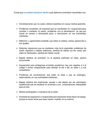 Cosas que nos debenmantener alerta o que debemos considerar importantes son:
 Somatizaciones que no cesan, dolores repetidos sin causa medica aparente.
 Problemas constantes de ansiedad que se manifiestan en: incapacidad para
conciliar o mantener el sueño, problemas con la alimentación, ya sea por
comer en exceso o demasiado poco, o nerviosismo en sus actividades
cotidianas.
 Malhumor y agresividad constante que antes no estaba, incluso agresiones a
sus iguales.
 Síntomas depresivos que se mantienen más de lo esperable: problemas de
sueño regresión a etapas anteriores, perdida de interés por las cosas que
antes le interesaban, perdida de interés social.
 Bajada drástica de actividad: no le apetece participar en nada, parece
emocionarle.
 Incapacidad para reintegrarse al ámbito académico: hay una negativa a ir al
colegio o temor incapacitante para afrontar el día a día en clase o a sus
compañeros.
 Problemas de concentración que antes no tenía y que se prolongan,
repercutiendo en sus actividades cotidianas.
 Bajada drástica del rendimiento escolar o del interés por las actividades
académicas que se mantiene en el tiempo y con consecuencias indeseables
para el niño.
 Miedos prolongados e impropios de su edad
 Ansiedad de separación o incapacidad para separarse de las figura de apego,
porque el menor teme que haya nuevas muertes en su entorno.
 