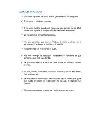 ¿COMO LES AYUDAMOS?
 Debemos explicarle las cosas al niño y responder a sus preguntas.
 Evitaremos ocultarle información.
 Evitaremos mentirle o edulcorar (Hacer que algo penoso, duro o difícil
resulte más agradable o soportable) la muerte del ser querido.
 Le integraremos en los ritos funerarios.
 Hay que garantizar que sus actividades principales y rutinas van a
permanecer intactas en la medida de lo posible.
 Respetaremos sus reacciones de duelo.
 Hay que corregir las conductas indeseables y explicarles lo que
pensamos que está sucediendo.
 Le proporcionaremos actividades para facilitar el recuerdo del ser
querido.
 Le apoyaremos en aquellas cosas que necesite y en las dificultades
que se presenten.
 Le ofreceremos información y explicaciones previas a la muerte para
que pueda anticiparla (si es posible) y no suponga un impacto muy
grande.
 Mostraremos nuestras emociones y legitimaremos las suyas.
 