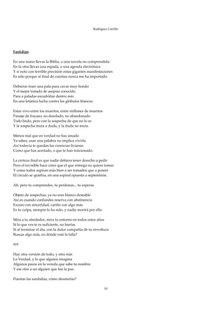Rodríguez Carrillo

 
 
 
Fastidian 
 
En una mano llevas la Biblia, o una novela no comprendida 
En la otra llevas una espada, o una agenda electrónica 
Y si noto con terrible precisión estas gigantes manifestaciones 
Es sólo porque al final de cuentas nunca me ha importado. 
 
Debieras traer una pala para cavar muy hondo 
Y el mejor tratado de asepsia conocido 
Para a paladas escudriñar dentro mío 
En una letánica lucha contra los glóbulos blancos. 
 
Estar vivo entre los muertos, entre millones de muertos 
Paisaje de fracaso, no desolado, no abandonado 
Todo lindo, pero con la sospecha de que no lo es 
Y la sospecha muta a duda, y la duda no muta. 
 
Menos mal que en verdad no has amado 
Ya sabes, usar una palabra no implica vivirla 
Así todavía te quedan las creencias livianas 
Como que has acertado, o que te han traicionado. 
 
La certeza final es que nadie debiera tener derecho a pedir 
Pero el invisible hace creer que el que entrega no quiere tomar 
Y como todos aspiran más bien a ser tomados que a poseer 
El circulo se quiebra, en una espiral opuesta a septentrión. 
 
Ah, pero tu comprendes, tu perdonas... tu esperas 
 
Objeto de sospechas, ya no eres blanco deseable 
Así es cuando confundes reserva con abstinencia 
Exceso con sinceridad, cariño con algo más 
Es tu culpa, siempre lo ha sido, y nadie morirá por ello. 
 
Mira a tu alrededor, mira tu entorno en todos estos años 
Si lo que ves te es suficiente, no leerías 
Si al terminar el día, con la dulce compañía de tu envoltura 
Buscas algo más, en dónde está la falla? 
 
### 
 
Hay otra versión de todo, y otra más 
La Verdad, y lo que alguien imagina 
Algunos pasos en la vereda que sabe tu nombre 
Y ese olor a un alguien que fue la paz. 
 
Puestas las sandalias, cómo desatarlas? 
 
                                                         10
 