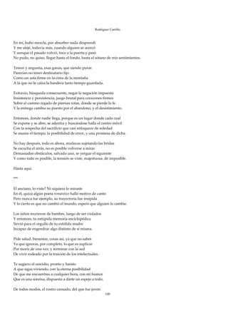 Rodríguez Carrillo

 
En mí, hubo mezcla, por absorber nada desprendí 
Y me alejé, todavía más, cuando alguien se acercó 
Y aunque el pasado volvió, toco a la puerta y pasó 
No pudo, no quiso, llegar hasta el fondo, hasta el sótano de mis sentimientos. 
 
Temor y angustia, esas ganas, que siendo puras 
Parecían no tener destinatario fijo 
Como un asta firme en la cima de la montaña 
A la que no le calza la bandera tanto tiempo guardada. 
 
Extravío, búsqueda consecuente, negar la negación impuesta 
Insistencia y persistencia, juego brutal para corazones firmes 
Sobre el camino regado de piernas rotas, donde se pierde la fe 
Y la entrega cambia su puesto por el abandono, y el desistimiento. 
 
Entonces, donde nadie llega, porque es un lugar donde cada cual 
Se expone y se abre, se adentra y buscándose halla el centro móvil 
Con la sospecha del sacrificio que casi enloquece de soledad 
Se asume el tiempo, la posibilidad de error, y una promesa de dicha. 
 
No hay después, todo es ahora, muñecas sujetando las bridas 
Se escucha el atrás, no es posible volverse a mirar 
Demasiados obstáculos, salvado uno, se yergue el siguiente 
Y como todo es posible, la tensión se viste, majestuosa, de imposible. 
 
Hasta aquí. 
 
*** 
 
El anciano, lo viste? Ni siquiera lo miraste 
En él, quizá algún poeta romántico halló motivo de canto 
Pero nunca fue ejemplo, su trayectoria fue insípida 
Y lo cierto es que no cambió el mundo, esperó que alguien lo cambie. 
 
Los niños murieron de hambre, luego de ser violados 
Y entonces, tu estúpida memoria enciclopédica 
Sirvió para el orgullo de tu estólida madre 
Incapaz de engendrar algo distinto de sí misma. 
 
Pide salud, bienestar, cosas así, ya que no sabes 
Ya que ignoras, por completo, lo que es suplicar 
Por morir de una vez, y terminar con la sed 
De vivir rodeado por la traición de los intelectuales. 
 
Te sugiero el suicidio, pronto y barato 
A que sigas viviendo, con la eterna posibilidad 
De que me encuentres a cualquier hora, con mi humor 
Que es una sonrisa, dispuesta a darte un espejo a todo. 
 
De todos modos, el rostro cansado, del que fue joven 
                                                         100
 
