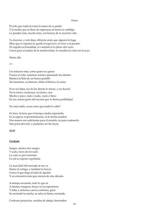 Duelos

El niño que todavía toma la mano de su padre 
Y la madre que se llena de esperanza al mirar su ombligo 
Le pueden más, mucho más, a la lectura de tu incierta vida. 
 
Ya duerme, o vete lejos, dilúyete antes que alguien lo haga 
Mira que ni siquiera te queda el equívoco, el error o el pecado 
Ni orgullo ni humildad, ni vanidad ni lo pleno del vacío 
Carne para el asador de la mediocridad, no insultes la vida con la tuya. 
 
Hasta allá. 
 
*** 
 
Un esfuerzo más, como quien no quiere 
Frunce el ceño, mientras sonríes apretando los dientes 
Mastica la bilis de un futuro posible 
Sin lamentos, ni demora, obtén el blanco, la suma. 
 
Si no tus hijos, los de los demás te miran, y no durará 
No te mires, construye, no mires, cree 
Mucho o poco, todo o nada, vacío o lleno 
En tus manos parte del secreto que se llama posibilidad. 
 
No está nadie, acaso crees que nadie lo sabe? 
 
Es hora, la hora que el tiempo estaba esperando 
Es la espera, el presentimiento, la fe hecha nombre 
Dos manos son suficientes para el mundo, no para sostenerlo 
Sino para elevarlo, y pudieran ser las tuyas. 
 
22:25 
 
 
Cuidado 
 
Sangro, dentro mío sangro 
Y sudo, fuera de mí sudo 
La vida va por torrentes 
La sal se expone expulsada. 
 
La suavidad del mensaje se me va 
Siento el vértigo, y también la fuerza 
Como el que llega al nido de águilas 
Y no encuentra más que cenizas de otra década. 
 
A tiempo recuerdo, todo lo que sé 
A tientas, inseguro, busco en la experiencia 
Y falla, y entonces casi lo contrario, girar 
Se enciende la mecha, se salva la llama, enciende. 
 
Confusos proyectos, sonidos de abejas, herrumbre 
                                                        101
 