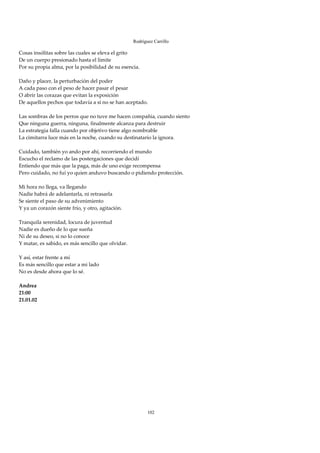 Rodríguez Carrillo

Cosas insólitas sobre las cuales se eleva el grito 
De un cuerpo presionado hasta el límite 
Por su propia alma, por la posibilidad de su esencia. 
 
Daño y placer, la perturbación del poder 
A cada paso con el peso de hacer pasar el pesar 
O abrir las corazas que evitan la exposición 
De aquellos pechos que todavía a sí no se han aceptado. 
 
Las sombras de los perros que no tuve me hacen compañía, cuando siento 
Que ninguna guerra, ninguna, finalmente alcanza para destruir 
La estrategia falla cuando por objetivo tiene algo nombrable 
La cimitarra luce más en la noche, cuando su destinatario la ignora. 
 
Cuidado, también yo ando por ahí, recorriendo el mundo 
Escucho el reclamo de las postergaciones que decidí 
Entiendo que más que la paga, más de uno exige recompensa 
Pero cuidado, no fui yo quien anduvo buscando o pidiendo protección. 
 
Mi hora no llega, va llegando 
Nadie habrá de adelantarla, ni retrasarla 
Se siente el paso de su advenimiento 
Y ya un corazón siente frío, y otro, agitación. 
 
Tranquila serenidad, locura de juventud 
Nadie es dueño de lo que sueña 
Ni de su deseo, si no lo conoce 
Y matar, es sabido, es más sencillo que olvidar. 
 
Y así, estar frente a mí 
Es más sencillo que estar a mi lado 
No es desde ahora que lo sé. 
 
Andrea 
21:00 
21.01.02 
 
 
 
 
 
 
 
 
 
 
 
 
 
 
 
                                                      102
 