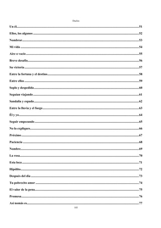 Duelos

Un él...........................................................................................................................................................51

Ellos, los algunos ......................................................................................................................................52

Nombrar....................................................................................................................................................53

Mi vida ......................................................................................................................................................54

Aire o vacío ...............................................................................................................................................55

Breve desafío.............................................................................................................................................56

Su victoria .................................................................................................................................................57

Entre la fortuna y el destino....................................................................................................................58

Entre ellos .................................................................................................................................................59

Soplo y despedida.....................................................................................................................................60

Seguían viajando ......................................................................................................................................61

Sandalia y espada.....................................................................................................................................62

Entre la lluvia y el fuego..........................................................................................................................63

Él y yo........................................................................................................................................................64

Seguir empezando ....................................................................................................................................65

No lo expliques..........................................................................................................................................66

Próximo.....................................................................................................................................................67

Paciencia ...................................................................................................................................................68

Nombre......................................................................................................................................................69

La rosa.......................................................................................................................................................70

Esta loca ....................................................................................................................................................71

Hipólito......................................................................................................................................................72

Después del día .........................................................................................................................................73

Tu pobrecito amor ...................................................................................................................................74

El valor de la pena....................................................................................................................................75

Promesa.....................................................................................................................................................76

Así nomás es..............................................................................................................................................77
                                                                              105
 