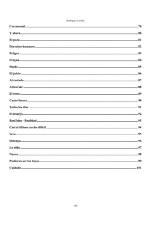 Rodríguez Carrillo

Ceremonial................................................................................................................................................78

Y ahora......................................................................................................................................................80

El pozo.......................................................................................................................................................81

Derechos humanos ...................................................................................................................................82

Peligro .......................................................................................................................................................83

Fragua .......................................................................................................................................................84

Puede .........................................................................................................................................................85

El juicio .....................................................................................................................................................86

Al costado..................................................................................................................................................87

Atravesar ..................................................................................................................................................88

El resto ......................................................................................................................................................89

Canto futuro .............................................................................................................................................90

Todos los días ...........................................................................................................................................91

El letargo...................................................................................................................................................92

Real idea - Realidad .................................................................................................................................93

Casi el último trecho difícil .....................................................................................................................94

Será............................................................................................................................................................95

Detengo......................................................................................................................................................96

La niña ......................................................................................................................................................97

Nuevo.........................................................................................................................................................98

Pudieran ser las tuyas..............................................................................................................................99

Cuidado...................................................................................................................................................101
 




                                                                              106
 