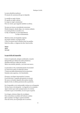 Rodríguez Carrillo

La mera desdicha mediocre 
El cúmulo de carencias del que se depende. 
 
La semilla se negó a brotar 
El capullo se negó a abrirse 
La negra se negó a amamantar 
Pero no vieron, que negando también se afirma. 
 
No pisa con fuerza, encendiendo emociones 
Hunde despacio, desde abajo, con venenos callados 
La escala persiste, la escalen o no 
Lo fijo, ni depende, ni crea dependencia 
                                 Lo fijo es instrumento. 
 
Mientras tanto, los hospitales esperan 
Su propio sentido, su propia escala 
Y hay un susurro que se desliza entre los pasillos 
Entre las calles, y a algunos les dice: hacia arriba. 
 
Smarc 
18:39 
11.11.01 
 
 
Lo que brilla del imposible 
 
Como el crepúsculo, siempre condenado a muerte 
Interpretaba por defecto las señas primitivas 
Pérdidas eléctricas, fallas del alcance 
Mirar una estrella, pintarla, y así crear una nueva. 
 
La precisión es fría, matemáticamente inverosímil 
La vida de los astros, la edad de la tierra 
Y hasta una tabla dimensional de las emociones 
Estudiar estos aspectos, vivir haciéndolo. 
 
El mareo, una ligera interrupción, la marea 
Cae la llovizna, y aquello que parecía ya cercano 
De nuevo se hunde, dejando sólo rastros, huellas 
Queda el olor, la última presencia del ya pretérito. 
 
En el imposible, en lo inalcanzable, incluso en su búsqueda 
No hay temor a la decepción ‐ no lograrlo es la constante ‐ 
Agrio veneno que suele acampar junto a la victoria 
Cuando lo que se necesitaba, no era lo que se quería. 
 
Los riesgos, entonces dejan de ser peligros 
Para convertirse en señales del tortuoso camino 
Que se podrá o no llegar a querer transitar 
Para dar al fin, con el principio de la carretera. 
 
                                                        12
 