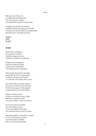 Duelos

Más que esto, el día a día 
Ir cambiando de embarcación 
Con furor, gritos y sudores 
O sencillamente desde lo inconmovible. 
 
Tragedia de monedas a la entrada 
Increíble decisión de quebrar la voluntad 
Y hacerla más fuerte, hasta lo incomprensible 
Rozando el ser, los bordes del alma. 
 
Andrea 
18:35 
06.10.01 
 
 
Ángela 
 
Si tan sólo te entregaras 
Por encima de coincidir 
También cargaría una cruz 
También yo tendría un sembrado. 
 
Después de la inteligencia 
Donde la erudición pierde 
Y gana la piel cada batalla 
Y los labios parecen expandirse 
 
Punto frágil, demasiado vulnerable 
Exposición de fruto, no de bandera 
Al alcance del que siente hambre 
Y no del que tiene ideales, fines, cosas... 
 
Ese sol de afuera, que tanto quieren 
No alcanza a disimular este invierno 
Donde nada sangra y todo aguarda 
La puerta abierta, la fe más amplia. 
 
Tengo un idioma oculto 
Al que no se accede, al que se llega 
Mientras tú expones tu piel 
A la que no llego, a la que no alcanzo. 
 
En el exceso de la necesidad 
Una sola sonrisa, la tuya 
Y en lo más álgido de la rotura 
Tus morenas manos, sin que lo sepas. 
 
Inocente bandida, cruel entre las crueles 
Te sé tan niña entre tus afeites 
Tan fuerte entre las débiles 
Que te sé reina de mis prados. 
                                                  13
 