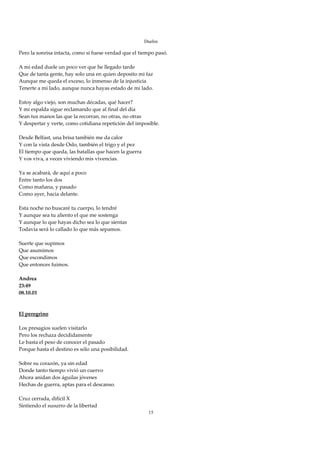 Duelos

Pero la sonrisa intacta, como si fuese verdad que el tiempo pasó. 
 
A mi edad duele un poco ver que he llegado tarde 
Que de tanta gente, hay solo una en quien deposito mi faz 
Aunque me queda el exceso, lo inmenso de la injusticia 
Tenerte a mi lado, aunque nunca hayas estado de mi lado. 
 
Estoy algo viejo, son muchas décadas, qué hacer? 
Y mi espalda sigue reclamando que al final del día 
Sean tus manos las que la recorran, no otras, no otras 
Y despertar y verte, como cotidiana repetición del imposible. 
 
Desde Belfast, una brisa también me da calor 
Y con la vista desde Oslo, también el trigo y el pez 
El tiempo que queda, las batallas que hacen la guerra 
Y vos viva, a veces viviendo mis vivencias. 
 
Ya se acabará, de aquí a poco 
Entre tanto los dos 
Como mañana, y pasado 
Como ayer, hacia delante. 
 
Esta noche no buscaré tu cuerpo, lo tendré 
Y aunque sea tu aliento el que me sostenga 
Y aunque lo que hayas dicho sea lo que sientas 
Todavía será lo callado lo que más sepamos. 
 
Suerte que supimos  
Que asumimos 
Que escondimos 
Que entonces fuimos. 
 
Andrea 
23:49 
08.10.01 
 
 
El peregrino 
 
Los presagios suelen visitarlo 
Pero los rechaza decididamente 
Le basta el peso de conocer el pasado 
Porque hasta el destino es sólo una posibilidad. 
 
Sobre su corazón, ya sin edad 
Donde tanto tiempo vivió un cuervo 
Ahora anidan dos águilas jóvenes 
Hechas de guerra, aptas para el descanso. 
 
Cruz cerrada, difícil X 
Sintiendo el susurro de la libertad 
                                                         15
 