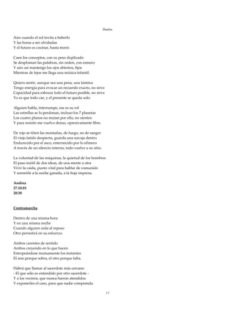 Duelos

Aún cuando el sol invita a beberlo 
Y las horas a ser olvidadas 
Y el futuro es cocinar, hasta morir. 
 
Caen los conceptos, con su peso duplicado 
Se desploman las palabras, sin orden, con esmero 
Y aún así mantengo los ojos abiertos, fijos 
Mientras de lejos me llega una música infantil. 
 
Quiero sentir, aunque sea una pena, una lástima 
Tengo energía para evocar un recuerdo exacto, no sirve 
Capacidad para esbozar todo el futuro posible, no sirve 
Yo es que todo cae, y el presente se queda solo. 
 
Alguien habla, interrumpe, ese es su rol 
Las estrellas se lo perdonan, incluso los 7 planetas 
Los cuatro planos no mutan por ello, no sienten 
Y para resistir me vuelvo denso, opresivamente libre. 
 
De rojo se tiñen las montañas, de fuego, no de sangre 
El viejo latido despierta, guarda una navaja dentro 
Endurecido por el asco, enternecido por lo efímero 
A través de un silencio interno, todo vuelve a su sitio. 
 
La voluntad de las máquinas, la quietud de los hombres 
El paso inútil de dos ideas, de una mente a otra 
Vivir la caída, punto vital para hablar de comunión 
Y sonreírle a la noche ganada, a la hoja impresa. 
 
Andrea 
27.10.01 
20:30 
 
 
Contramarcha 
 
Dentro de una misma hora 
Y en una misma noche 
Cuando alguien ceda al reposo 
Otro persistirá en su esfuerzo. 
 
Ambos carentes de sentido 
Ambos creyendo en lo que hacen 
Estropeándose mutuamente los instantes 
El uno porque sobra, el otro porque falta. 
 
Habrá que llamar al sacerdote más cercano 
‐ El que sólo es entendido por otro sacerdote ‐ 
Y a los vecinos, que nunca fueron atendidos 
Y exponerles el caso, para que nadie comprenda. 
 
                                                        17
 