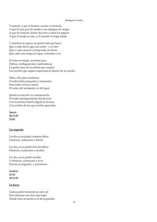 Rodríguez Carrillo

Y esperar, a que el desierto avance o retroceda  
A que la luna por fin estalle y nos salpique de sangre 
A que los insectos alados devoren a todos los pájaros 
A que el monje se case, y el cansado se haga monje. 
 
Y mientras se espera, no queda más que hacer 
Que a cada día le siga una noche ‐ y no dos ‐ 
Que a cada causa le corresponda un efecto 
Que cada cosa tenga un lugar, coincidan o no. 
 
El resto es simple, aventura pura 
Delitos, conflagraciones, lastimaduras 
La quieta pose de la estatua que suspira 
Los escritos que siguen respirando el aliento de su escriba.  
 
Libre, sólo para cuestionar 
O redescubrir preguntas y respuestas 
Para saltar la hora común 
El sudor del semejante, no del igual 
 
Queda la inacción, la contramarcha 
El mudo atestiguamiento del devenir 
Con la sonrisa estéril colgada en la boca 
A la sombra de los que ocultos aguardan. 
 
Smarc 
20.11.01 
22:42 
 
 
Un segundo 
 
Un día ya no podré comprar libros 
Entonces, comenzaré a leerlos. 
 
Un día, ya no podré leer mis libros 
Entonces, comenzaré a escribir. 
 
Un día, ya no podré escribir 
Y entonces, comenzaré a vivir 
Durará un segundo, y será eterno. 
 
Andrea 
23:10 
10.11.01 
 
Lo breve 
 
Cómo podría bastarme un solo sol 
Para iluminar mis días más bajos 
Donde todo recuerdo es el de tu partida 
                                                          18
 