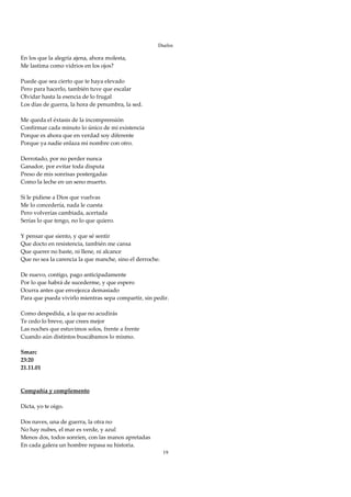 Duelos

En los que la alegría ajena, ahora molesta, 
Me lastima como vidrios en los ojos? 
 
Puede que sea cierto que te haya elevado 
Pero para hacerlo, también tuve que escalar 
Olvidar hasta la esencia de lo frugal 
Los días de guerra, la hora de penumbra, la sed. 
 
Me queda el éxtasis de la incomprensión 
Confirmar cada minuto lo único de mi existencia 
Porque es ahora que en verdad soy diferente 
Porque ya nadie enlaza mi nombre con otro. 
 
Derrotado, por no perder nunca 
Ganador, por evitar toda disputa 
Preso de mis sonrisas postergadas 
Como la leche en un seno muerto. 
 
Si le pidiese a Dios que vuelvas 
Me lo concedería, nada le cuesta 
Pero volverías cambiada, acertada 
Serías lo que tengo, no lo que quiero. 
 
Y pensar que siento, y que sé sentir 
Que docto en resistencia, también me cansa 
Que querer no baste, ni llene, ni alcance 
Que no sea la carencia la que manche, sino el derroche. 
 
De nuevo, contigo, pago anticipadamente 
Por lo que habrá de sucederme, y que espero 
Ocurra antes que envejezca demasiado 
Para que pueda vivirlo mientras sepa compartir, sin pedir. 
 
Como despedida, a la que no acudirás 
Te cedo lo breve, que crees mejor 
Las noches que estuvimos solos, frente a frente 
Cuando aún distintos buscábamos lo mismo. 
 
Smarc 
23:20 
21.11.01 
 
 
Compañía y complemento 
 
Dicta, yo te oigo. 
 
Dos naves, una de guerra, la otra no 
No hay nubes, el mar es verde, y azul 
Menos dos, todos sonríen, con las manos apretadas 
En cada galera un hombre repasa su historia. 
                                                        19
 