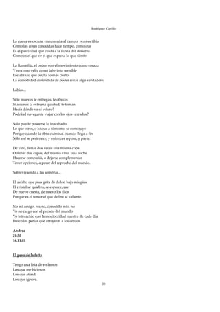 Rodríguez Carrillo

 
La cueva es oscura, comparada al campo, pero es tibia 
Como las cosas conocidas hace tiempo, como que  
Es el pastizal el que cuida a la lluvia del desierto 
Como es el que ve el que expresa lo que siente. 
 
La llama fija, el orden con el movimiento como coraza 
Y no como velo, como laberinto sensible 
Ese abrazo que oculta lo más cierto 
La comodidad distendida de poder rozar algo verdadero. 
 
Labios... 
 
Si te mueves te entregas, te ofreces 
Si asumes la extrema quietud, te toman 
Hacía dónde va el velero? 
Podrá el navegante viajar con los ojos cerrados? 
 
Sólo puede poseerse lo inacabado 
Lo que otros, o lo que a sí mismo se construye 
Porque cuando la obra culmina, cuando llega a fin 
Sólo a sí se pertenece, y entonces reposa, y parte. 
 
De vino, llenar dos veces una misma copa 
O llenar dos copas, del mismo vino, una noche 
Hacerse compañía, o dejarse complementar 
Tener opciones, a pesar del reproche del mundo. 
 
Sobreviviendo a las sombras... 
 
El asfalto que piso grita de dolor, bajo mis pies 
El cristal se quiebra, se esparce, cae 
De nuevo cuesta, de nuevo los filos 
Porque es el temor el que define al valiente. 
 
No mi amigo, no; no, conocido mío, no 
Yo no cargo con el pecado del mundo 
Yo interactúo con la mediocridad nuestra de cada día 
Busco las perlas que arrojaron a los cerdos. 
 
Andrea 
21:30 
16.11.01 
 
 
El peso de la falta 
 
Tengo una lista de reclamos 
Los que me hicieron 
Los que atendí 
Los que ignoré. 
                                                     20
 
