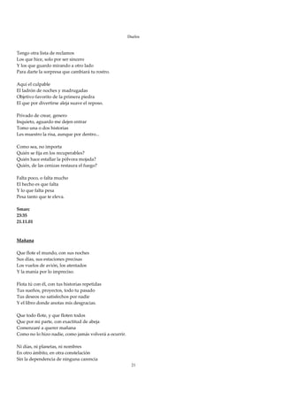 Duelos

 
Tengo otra lista de reclamos 
Los que hice, solo por ser sincero 
Y los que guardo mirando a otro lado 
Para darte la sorpresa que cambiará tu rostro. 
 
Aquí el culpable 
El ladrón de noches y madrugadas 
Objetivo favorito de la primera piedra 
El que por divertirse aleja suave el reposo. 
 
Privado de crear, genero 
Inquieto, aguardo me dejen entrar 
Tomo una o dos historias 
Les muestro la risa, aunque por dentro... 
 
Como sea, no importa 
Quién se fija en los recuperables? 
Quién hace estallar la pólvora mojada? 
Quién, de las cenizas restaura el fuego? 
 
Falta poco, o falta mucho 
El hecho es que falta 
Y lo que falta pesa 
Pesa tanto que te eleva. 
 
Smarc 
23:35 
21.11.01 
                                                            
 
Mañana 
 
Que flote el mundo, con sus noches 
Sus días, sus estaciones precisas 
Los vuelos de avión, los atentados 
Y la manía por lo impreciso. 
 
Flota tú con él, con tus historias repetidas 
Tus sueños, proyectos, todo tu pasado 
Tus deseos no satisfechos por nadie 
Y el libro donde anotas mis desgracias. 
 
Que todo flote, y que floten todos 
Que por mi parte, con exactitud de abeja 
Comenzaré a querer mañana 
Como no lo hizo nadie, como jamás volverá a ocurrir. 
 
Ni días, ni planetas, ni nombres 
En otro ámbito, en otra constelación 
Sin la dependencia de ninguna carencia 
                                                         21
 