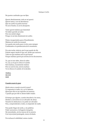 Rodríguez Carrillo

Sin puntos cardinales que me fijen. 
 
Querré absolutamente, todo en mí querrá 
Querré tanto y con tal abundancia 
Que mi cariño no podrá mermar 
Ni con el hastío, ni con la decepción. 
 
Tanto querré mañana que lamentaré 
No haber querido así antes 
Pero me sentiré alegre 
Porque ni ese luto disminuirá mi cariño. 
 
Floten, incapacitados para el hundimiento 
Mañana mi cariño los arrasará 
Les queda esta noche para vivirla como siempre 
Condenados a la penitenciaría de lo monótono. 
 
Por esta noche, todavía, por lo que queda de ella 
Podrán seguir siendo lo que son, desde que nacieron 
Todo eso que mañana será lo que fueron 
Porque mañana querré por encima de los diccionarios. 
 
Tú, que no me sabes, ahora lo sabes 
Yo, soy yo el que te ofrece el cuándo 
Será mañana, exactamente mañana 
Pero no será la mía, será tu mañana 
Yo te ofrezco el cuándo, tú lo decides. 
 
Andrea. 
24.11.01 
22:01 
 
 
Cuando ocurre lo peor 
 
Quién estuvo cuando ocurrió lo peor? 
La respuesta es nadie, tú y yo lo sabemos 
Quizá por ello no me reproche mi ausencia 
Y puede que por ello tu desees haber estado. 
 
El tiempo que alguien, cuando descubrió a los otros, 
Destinó a convertirse en un aliviador de almas 
Nosotros lo dedicamos a no poder ser aliviados 
Para, comprendiendo a todos, no depender de nadie. 
 
Para poder llegar de noche, y sin palabras 
Poder acercarnos a la hoguera tranquilos 
Sin necesidades, sin las marcas de la carencia 
Con la juventud postergada, nunca olvidada. 
 
Por rechazar la debilidad, somos crueles 
                                                        22
 