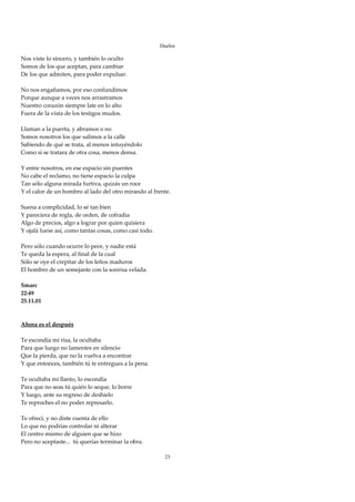 Duelos

Nos viste lo sincero, y también lo oculto 
Somos de los que aceptan, para cambiar 
De los que admiten, para poder expulsar. 
 
No nos engañamos, por eso confundimos 
Porque aunque a veces nos arrastramos 
Nuestro corazón siempre late en lo alto 
Fuera de la vista de los testigos mudos. 
 
Llaman a la puerta, y abramos o no 
Somos nosotros los que salimos a la calle 
Sabiendo de qué se trata, al menos intuyéndolo 
Como si se tratara de otra cosa, menos densa. 
 
Y entre nosotros, en ese espacio sin puentes 
No cabe el reclamo, no tiene espacio la culpa 
Tan sólo alguna mirada furtiva, quizás un roce 
Y el calor de un hombro al lado del otro mirando al frente. 
 
Suena a complicidad, lo sé tan bien 
Y pareciera de regla, de orden, de cofradía 
Algo de precios, algo a lograr por quien quisiera 
Y ojalá fuese así, como tantas cosas, como casi todo. 
 
Pero sólo cuando ocurre lo peor, y nadie está 
Te queda la espera, al final de la cual 
Sólo se oye el crepitar de los leños maduros 
El hombro de un semejante con la sonrisa velada. 
 
Smarc 
22:49 
25.11.01 
 
 
Ahora es el después 
 
Te escondía mi risa, la ocultaba 
Para que luego no lamentes en silencio 
Que la pierda, que no la vuelva a encontrar 
Y que entonces, también tú te entregues a la pena. 
 
Te ocultaba mi llanto, lo escondía 
Para que no seas tú quién lo seque, lo borre 
Y luego, ante su regreso de deshielo 
Te reproches el no poder represarlo. 
 
Te ofrecí, y no diste cuenta de ello 
Lo que no podrías controlar ni alterar 
El centro mismo de alguien que se hizo 
Pero no aceptaste...  tú querías terminar la obra. 
 
                                                         23
 