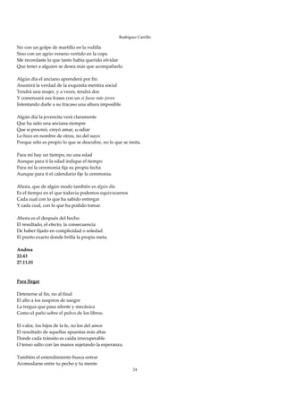 Rodríguez Carrillo

No con un golpe de martillo en la rodilla 
Sino con un agrio veneno vertido en la copa 
Me recordaste lo que tanto había querido olvidar 
Que tener a alguien se desea más que acompañarlo. 
 
Algún día el anciano aprenderá por fin 
Asumirá la verdad de la exquisita mentira social 
Tendrá una mujer, y a veces, tendrá dos 
Y comenzará sus frases con un si fuese más joven 
Intentando darle a su fracaso una altura imposible. 
 
Algún día la jovencita verá claramente 
Que ha sido una anciana siempre 
Que si procreó, creyó amar, u odiar 
Lo hizo en nombre de otros, no del suyo 
Porque sólo es propio lo que se descubre, no lo que se imita. 
 
Para mí hay un tiempo, no una edad 
Aunque para ti la edad indique el tiempo 
Para mí la ceremonia fija su propia fecha 
Aunque para ti el calendario fije la ceremonia. 
 
Ahora, que de algún modo también es algún día 
Es el tiempo en el que todavía podemos equivocarnos 
Cada cual con lo que ha sabido entregar 
Y cada cual, con lo que ha podido tomar. 
 
Ahora es el después del hecho 
El resultado, el efecto, la consecuencia 
De haber fijado en complicidad o soledad 
El punto exacto donde brilla la propia meta. 
 
Andrea 
22:43 
27.11.01 
 
 
Para llegar 
 
Detenerse al fin, no al final 
El alto a los suspiros de sangre 
La tregua que pasa silente y mecánica 
Como el paño sobre el polvo de los libros. 
 
El valor, los hijos de la fe, no los del amor 
El resultado de aquellas apuestas más altas 
Donde cada tránsito es caída irrecuperable 
O tenso salto con las manos sujetando la esperanza. 
 
También el entendimiento busca entrar 
Acomodarse entre tu pecho y tu mente 
                                                         24
 