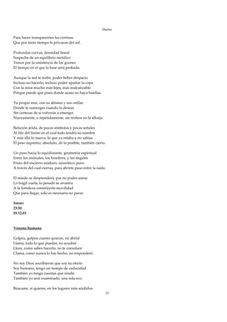 Duelos

Para hacer transparentes las cortinas 
Que por tanto tiempo te privaron del sol. 
 
Profundas curvas, densidad lineal 
Sospecha de un equilibrio metálico 
Temor por la resistencia de los goznes 
El tiempo en el que la base será probada. 
 
Aunque la sed te turbe, poder beber despacio 
Incluso no hacerlo, incluso poder apartar la copa 
Con la mira mucho más lejos, más inalcanzable 
Porque puede que pises donde acaso no haya huellas. 
 
Tu propio mar, con su abismo y sus orillas 
Donde te sumerges cuando lo deseas 
Sin certezas de si volverás a emerger 
Nuevamente, o repetidamente, sin trofeos en la alforja. 
 
Relación árida, de pocos símbolos y pocas señales 
Al filo del límite en el cual todo tendrá su nombre 
Y más allá lo nuevo, lo que ya estaba y no sabías 
El peso supremo, absoluto, de lo posible, también cierto. 
 
Un paso hacia lo equidistante, geometría espiritual 
Entre los animales, los hombres, y los ángeles 
Fruto del encierro maduro, neurótico, puro 
A través del cual cierras, para abrirte paso entre la nada. 
 
El miedo se desprenderá, por no poder asirse 
Lo frágil vuela, lo pesado se arrastra 
A la fortaleza constrúyele movilidad  
Que para llegar, solo es necesario no parar. 
 
Smarc 
23:50 
03.12.01 
 
 
Veneno humano 
 
Golpea, golpea cuanto quieras, no abriré 
Llama, todo lo que puedas, no acudiré 
Llora, como sabes hacerlo, no te consolaré 
Clama, como nunca lo has hecho, no responderé. 
 
No soy Dios, escribieron que soy su efecto 
Soy humano, tengo un tiempo de caducidad 
También yo tengo cuentas qué rendir 
También yo seré examinado, una sola vez. 
 
Búscame, si quieres, en los lugares más sórdidos 
                                                           25
 