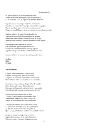 Rodríguez Carrillo

En góticos palacios, o en mercados infectados 
No me encontrarás, en ningún lugar me encontrarás 
Ni en ti, ni en el vacío, ni siquiera en el centro del nunca. 
 
Soy otro, por lo que aunque me mires, no me verás 
Pues llevo tu veneno dentro, el que sin colmillos ni aguijón 
Hiciste que ahora corra por mis venas, sin descanso 
Sin querer, es sabido, pero sin arrepentimiento, como fuera previsto. 
 
Ojalá no te burles de nadie fingiendo aflicción 
Exponiendo como belleza lo meridiano de tu dolor 
Blandiendo como bandera el ridículo peso de tu cruz 
Mientras otros, como yo, sonríen, envenenados por dentro. 
 
Me despido, como lo hacen los crueles 
Con sinceridad, aprendida y no heredada 
Cediéndote la frontera entre lo burdo y lo puro 
Aquella de la que te hablaba, cuando estábamos cerca. 
 
Ahora, por fin, es tu turno, el que creías, querías tanto. 
 
Andrea 
23:06 
29.11.01 
 
 
Los mediadores 
 
Cargaba con una esperanza sórdida, inútil 
Como lo hacen quienes ignoran su destino 
Y esperan en silencio a que el íntimo susurro calle 
O se confunda entre los lamentos de los camaradas. 
 
Cada tarde, y cada mañana, desprovistas de sentido 
Sin el descansado escape del aturdimiento 
Sin otra armadura que la razón impuesta y soportada 
Para tolerarle a la mayoría sus expresiones de vida. 
 
Cómo entonces no desentrañar la tierra 
Y hurgar en su tibia podredumbre escondida 
El meridiano inicio de esa afrenta temporal 
Donde víctima y victimario eran uno mismo? 
 
Y aunque pudiera ser que nada acabase nunca 
La convicción, merced al tacto, de lo perecedero 
Le abría las puertas a un terror ahogado, vil 
Que a veces, en torbellino, también provocaba la euforia. 
 
Juegan las imágenes, no pocas presenciadas 
Repicando como ecos de un reproche infinito 
Mientras otra vez el crepúsculo pasea su mano  
                                                         26
 