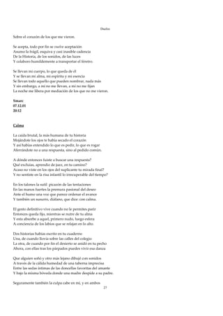 Duelos

Sobre el corazón de los que me vieron. 
 
Se acepta, todo por fin se vuelve aceptación 
Asumo la frágil, esquiva y casi inasible cadencia 
De la Historia, de los sonidos, de las luces 
Y colaboro humildemente a transportar el féretro. 
 
Se llevan mi cuerpo, lo que queda de él 
Y se llevan mi alma, mi espíritu y mi esencia 
Se llevan todo aquello que pueden nombrar, nada más 
Y sin embargo, a mí no me llevan, a mí no me fijan 
La noche me libera por mediación de los que no me vieron. 
 
Smarc 
07.12.01 
20:12 
 
  
Calma 
 
La caída brutal, la más humana de tu historia 
Mojándote los ojos te había secado el corazón 
Y así habías entendido lo que es pedir, lo que es rogar 
Aferrándote no a una respuesta, sino al pedido común. 
 
A dónde entonces fuiste a buscar una respuesta? 
Qué excluías, aprendiz de juez, en tu camino? 
Acaso no viste en los ojos del suplicante tu mirada final? 
Y no sentiste en la risa infantil lo irrecuperable del tiempo? 
 
En los talones la sutil  picazón de las tentaciones 
En las manos fuertes la premura pasional del deseo 
Ante el humo una voz que parece ordenar el avance 
Y también un susurro, diáfano, que dice: con calma. 
 
El gesto definitivo vive cuando no le permites parir 
Entonces queda fijo, mientras se nutre de tu alma 
Y esta absorbe a aquel, primero nudo, luego esfera 
A conciencia de los labios que se relajan en lo alto. 
 
Dos historias habías escrito en tu cuaderno 
Una, de cuando llovía sobre las calles del colegio 
La otra, de cuando por fin el desierto se anidó en tu pecho 
Ahora, con ellas tras los párpados puedes vivir esa danza 
 
Que alguien soñó y otro más lejano dibujó con sonidos 
A través de la cálida humedad de una taberna imprecisa 
Entre las sedas íntimas de las doncellas favoritas del amante 
Y bajo la misma bóveda donde una madre despide a su padre. 
 
Seguramente también la culpa cabe en mí, y en ambos 
                                                        27
 