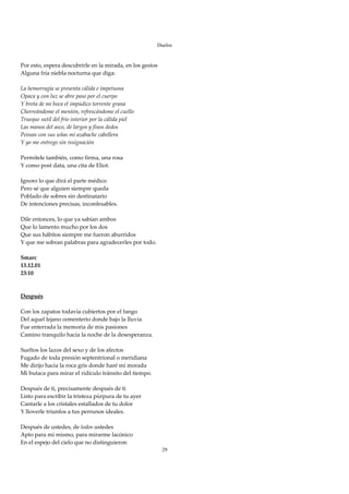Duelos

 
Por esto, espera descubrirle en la mirada, en los gestos 
Alguna fría niebla nocturna que diga: 
 
La hemorragia se presenta cálida e impetuosa 
Opaca y con luz se abre paso por el cuerpo 
Y brota de mi boca el impúdico torrente grana 
Chorreándome el mentón, refrescándome el cuello 
Trueque sutil del frío interior por la cálida piel 
Las manos del asco, de largos y finos dedos 
Peinan con sus uñas mi azabache cabellera 
Y yo me entrego sin resignación 
 
Permítele también, como firma, una rosa 
Y como post data, una cita de Eliot.  
 
Ignoro lo que dirá el parte médico 
Pero sé que alguien siempre queda 
Poblado de sobres sin destinatario 
De intenciones precisas, inconfesables. 
 
Dile entonces, lo que ya sabían ambos 
Que lo lamento mucho por los dos 
Que sus hábitos siempre me fueron aburridos 
Y que me sobran palabras para agradecerles por todo. 
 
Smarc 
13.12.01 
23:10 
 
 
Después 
 
Con los zapatos todavía cubiertos por el fango 
Del aquel lejano cementerio donde bajo la lluvia 
Fue enterrada la memoria de mis pasiones 
Camino tranquilo hacía la noche de la desesperanza. 
 
Sueltos los lazos del sexo y de los afectos 
Fugado de toda presión septentrional o meridiana 
Me dirijo hacia la roca gris donde haré mi morada 
Mi butaca para mirar el ridículo tránsito del tiempo. 
 
Después de ti, precisamente después de ti 
Listo para escribir la tristeza púrpura de tu ayer 
Cantarle a los cristales estallados de tu dolor 
Y lloverle triunfos a tus perrunos ideales. 
 
Después de ustedes, de todos ustedes 
Apto para mí mismo, para mirarme lacónico 
En el espejo del cielo que no distinguieron 
                                                            29
 