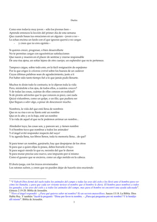 Duelos

 
Como eres todavía muy joven – sólo los jóvenes leen – 
Aprende entonces la lección del primer día de esta semana 
Que cuando basas tus emociones en un alguien – joven o no – 
Le echas encima un fardo con el que ignoras querrá o no cargar. 
    - y crees que no eres egoísta – 
 
Si quieres crecer, progresar, o bien desarrollarte 
No te permitas cargar con egocéntricas satisfacciones 
Que nacen y mueren en el placer de sentirse y creerse responsable 
De una risa ajena, un soñar lejano de otro cuerpo, un esplendor que no te pertenece. 
 
Tampoco caigas, sobre todo esto, en la fácil resignación de espejismo 
Por la que eriges la columna central sobre los huesos de un cadáver 
Cuyas últimas palabras sean de agradecimiento, justo a ti 
Por haber sido tanto tiempo fiel a lo que jamás pudo llenarte. 
 
Muchos te dirán todo lo contrario, te lo dijeron toda la vida 
Pero, mirándote a los ojos, de todos ellos, a cuántos conoces? 
Y de todas las cosas, cuántas de ellas conoces en realidad? 
Si de pronto adviertes que lo que conoces es poco, casi nada 
Quizá vislumbres, como un golpe, o un filo, que pudiera ser 
Que llegues a saber algo, a pesar de desconocer mucho. 
 
Nombres, la vida del que está llena de nombres 
Que en su risa o en su llanto esté un nombre 
Que en lo alto y en lo bajo, esté un nombre 
Y la vida de aquel al que no le podemos arrimar un nombre... 
 
Alrededor tuyo, las cosas son, y parecen ser, y tienen nombre 
Y el hombre tuvo que nombrar a todos los animales1 
Y el ángel evitó responder respecto del suyo2 
Y tu agenda llena, tus libros llenos, toda tu memoria llena... de qué? 
 
Si para tener un nombre, ganárselo, hay que despojarse de los otros 
Si para que a quien elijas lo posea, debes borrarle el tuyo 
Si para seguir siendo lo que es, necesita del que le dieron 
Si para mutar precisa uno nuevo, uno impuesto por sí mismo 
Como el gusano que se encierra, como un algo metido en la cabeza. 
 
El docto juega, con los trozos envenenados 
Los ratones sufren, y creen que no pueden dejar de hacerlo sino muriendo 
 
 

1
  “Y Yahveh Dios formó del suelo todos los animales del campo y todas las aves del cielo y los llevó ante el hombre para ver
cómo los llamaba, y para que cada ser viviente tuviese el nombre que el hombre le diera. El hombre puso nombres a todos
los ganados, a las aves del cielo y a todos los animales del campo, mas para el hombre no encontró una ayuda adecuada”.
Génesis 2:19-20. Biblia de Jerusalén.
2
  “Pero el ángel respondió: -¿Para qué quieres saber mi nombre? Es un secreto maravilloso. Jueces 13:18. La Biblia. Dios
Habla Hoy. Y también “Jacob le preguntó: “Dime por favor tu nombre. – ¿Para qué preguntas por mi nombre? Y le bendijo
allí mismo”. Biblia de Jerusalén.
                                                             3
 