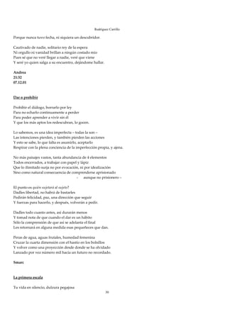 Rodríguez Carrillo

Porque nunca tuvo fecha, ni siquiera un descubridor. 
 
Cautivado de nadie, solitario rey de la espera 
Ni orgullo ni vanidad brillan a ningún costado mío 
Pues sé que no veré llegar a nadie, veré que viene 
Y seré yo quien salga a su encuentro, dejándome hallar. 
 
Andrea 
21:32 
07.12.01 
 
 
Dar o prohibir 
 
Prohibir el diálogo, borrarlo por ley 
Para no echarlo continuamente a perder 
Para poder aprender a vivir sin él 
Y que los más aptos los redescubran, lo gocen. 
 
Lo sabemos, es una idea imperfecta – todas la son – 
Las intenciones pierden, y también pierden las acciones 
Y esto se sabe, lo que falta es asumirlo, aceptarlo 
Respirar con la plena conciencia de la imperfección propia, y ajena. 
 
No más paisajes vastos, tanta abundancia de 4 elementos 
Todos encerrados, a trabajar con papel y lápiz 
Que lo ilimitado surja no por evocación, ni por idealización 
Sino como natural consecuencia de comprenderse aprisionado 
                                         - aunque no prisionero – 
 
El punto es quién sujetará al sujeto? 
Dadles libertad, no habrá de bastarles 
Pedirán felicidad, paz, una dirección que seguir 
Y fuerzas para hacerlo, y después, volverán a pedir. 
 
Dadles todo cuanto antes, así durarán menos 
Y tomad nota de que cuando el dar es un hábito 
Sólo la comprensión de que así se adelanta el final 
Les retornará en alguna medida esas pequeñeces que dan. 
 
Peras de agua, aguas frutales, humedad femenina 
Cruzar la cuarta dimensión con el hastío en los bolsillos 
Y volver como una proyección desde donde se ha olvidado 
Lanzado por vez número mil hacía un futuro no recordado. 
 
Smarc 
 
 
La primera escala 
 
Tu vida en silencio, dulzura pegajosa 
                                                         30
 
