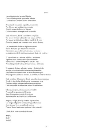 Duelos

Llena de pequeños favores, blandos 
Como si fuese posible ignorar los colores 
La oscuridad o claridad de tus intenciones. 
 
Arrastrando tus caídas, repetidas, recurrentes 
Por el temor que anida en tus entrañas 
De vivir un par de horas en libertad 
O toda una vida sin sospecharle el sentido. 
 
En la penumbra, donde las sombras son pocas 
Tus ojos se cierran, habituados a la luz de artificio 
Por la cual la visión de un objeto, impide la de otro 
Como un corazón que preso por otro, ignora al resto. 
 
Las limitaciones te cierran el paso, te cercan 
Y esas aberturas que denominas opciones 
No son más que pasillos de lo mismo a lo mismo 
La zanja en donde lo factible mira desde abajo a lo posible. 
 
El graznido de un cuervo te habilita a la mañana 
Y piensas en el ruiseñor azul que nunca viste 
Y en la cálida terraza compartida con otra alma 
Pero el desprecio te salva, el rencor vence a la tristeza. 
 
Te juzgas, te defines, sólo para juzgar y definirlo todo 
Aunque en realidad todavía había que presentarte 
Porque todavía eres tú quien se aferra a una imagen 
Porque por no diseñar lo insólito, te conformas con lo exclusivo. 
 
En la amplitud del desierto, donde aguardan los escorpiones 
Donde el aire, hecho del aliento de los muertos, pesa 
También se fijan atalayas, cada una con su testigo 
Cada uno de los cuales escribe para sí su testimonio. 
 
Sabes que es peor, sabes que es más terrible 
Porque allí la apuesta es al después 
A ese después desprovisto de certezas 
A donde todos se dirigen, inevitablemente. 
 
Respira y acepta, no hay culebras bajo tu lecho 
Las sierpes adquieren forma de lenguas humanas 
Entre las que vives con delicada torpeza 
Para no llamar la atención, y aún así estar presente. 
 
Detrás de ti, la escala está detrás de ti. 
 
Andrea 
22:52 
10.12.01 
 
 
                                                         31
 