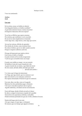 Rodríguez Carrillo

Y me vea caminando. 
 
Andrea 
23:45 
 
Uno más 
 
En la certeza, acaso, no habita en silencio 
Una lánguida lástima, un bullicio acallado? 
A qué tanto entonces buscar, incluso encontrar 
Si después el descanso sólo será reposo? 
 
Ya no hay un Bolívar que espere semanas 
Por noticias, que confirmen o no lo ocurrido 
El cese de la vida simplemente se transmite 
Como algo más, o algo menos, como algo que ocurre. 
 
Así son las certezas, difíciles de aprender 
Pero fáciles de olvidar, como el primer beso 
No cómo el último, que no se sabe cuando ocurrirá 
Porque ni siquiera sabemos cuál será. 
 
El juego del ignorante que aspira a docto 
Cae la torre, el alfil y el caballo 
Cuando el docto al fin envidia al ignorante 
Y adivina que un hombre tiene una mujer. 
 
Cuando una rodilla se rompe, y no un corazón 
Se habilita el resto de lo que le queda de vida 
A quien transitó de un modo, y que habrá de morir 
De otro modo, del lado difícil, del lado que duele 
                                  - del lado del cambio – 
 
Y si viene, que lo haga sin intenciones 
Y si llega, que siga siendo, que no comience a ser 
Que este anciano ya no está para comienzos 
Por esperar demasiado el final de lo que no comenzó. 
 
Uno más, dije y me dije, como en la agenda 
Mientras los otros pretendían jugar a distancia 
Y de nuevo marcaba el peñasco de la ruptura 
Aquella indómita y olvidada sed de reconciliación. 
 
Fuera del fuego, donde el hielo envuelve el deseo 
Se ubica y yergue la traicionera cúspide de lo posible 
Tierra breve de expectativas infinitas, realizables 
Donde terminan postrados los que sin vivirlo, anhelan el exceso. 
 
Dentro del fuego está el uno más 
A lo que venga, a lo que siga, y al después 
De manera que ese tiempo que alguien olvidaría 
                                                        34
 
