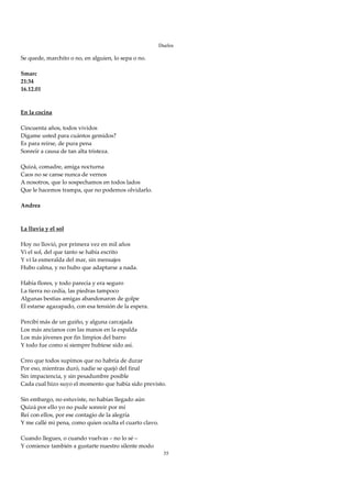 Duelos

Se quede, marchito o no, en alguien, lo sepa o no. 
 
Smarc 
21:34 
16.12.01 
 
 
En la cocina 
 
Cincuenta años, todos vividos 
Dígame usted para cuántos gemidos? 
Es para reírse, de pura pena 
Sonreír a causa de tan alta tristeza. 
 
Quizá, comadre, amiga nocturna 
Caos no se canse nunca de vernos 
A nosotros, que lo sospechamos en todos lados 
Que le hacemos trampa, que no podemos olvidarlo. 
 
Andrea 
 
 
La lluvia y el sol 
 
Hoy no llovió, por primera vez en mil años 
Vi el sol, del que tanto se había escrito 
Y vi la esmeralda del mar, sin mensajes 
Hubo calma, y no hubo que adaptarse a nada. 
 
Había flores, y todo parecía y era seguro 
La tierra no cedía, las piedras tampoco 
Algunas bestias amigas abandonaron de golpe 
El estarse agazapado, con esa tensión de la espera. 
 
Percibí más de un guiño, y alguna carcajada 
Los más ancianos con las manos en la espalda 
Los más jóvenes por fin limpios del barro 
Y todo fue como si siempre hubiese sido así. 
 
Creo que todos supimos que no habría de durar 
Por eso, mientras duró, nadie se quejó del final 
Sin impaciencia, y sin pesadumbre posible 
Cada cual hizo suyo el momento que había sido previsto. 
 
Sin embargo, no estuviste, no habías llegado aún 
Quizá por ello yo no pude sonreír por mí 
Reí con ellos, por ese contagio de la alegría 
Y me callé mi pena, como quien oculta el cuarto clavo. 
 
Cuando llegues, o cuando vuelvas – no lo sé – 
Y comience también a gustarte nuestro silente modo 
                                                      35
 