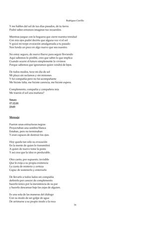 Rodríguez Carrillo

Y me hables del sol de tus días pasados, de tu tierra 
Podré saber entonces imaginar tus recuerdos. 
 
Mientras juegue con la hoguera que cierre nuestra trinidad 
Con mis ojos podré decirte que alguna vez vi el sol 
Y quizá mi torpe evocación amalgamada a tu pasado 
Nos funda un poco en algo nuevo que sea nuestro. 
 
No estoy seguro, de nuevo llueve para seguir lloviendo 
Aquí sabemos lo posible, creo que sabes lo que implica 
Cuando ocurre el futuro simplemente lo vivimos 
Porque sabemos que ignoramos quien vendrá de lejos. 
 
De todos modos, tuve mi día de sol 
Mi playa sin reclamos y sin misiones 
Y fui compañía pero no fui acompañante 
Me hiciste falta, me hiciste carencia, me hiciste espera. 
 
Complemento, compañía y compañera mía 
Me traerás el sol una mañana? 
 
Smarc 
17.12.01 
23:03 
 
 
Mensaje 
 
Fueron unas estructuras negras 
Proyectaban una sombra blanca 
Estaban, pero no terminaban 
Y eran capaces de destruir los ojos. 
 
Hoy queda tan sólo su evocación 
En la mente de quien lo transmitirá 
A quien de nuevo tome la posta 
Y así crea que la idea es perdurable. 
 
Otro canto, por supuesto, invisible 
Que le exija a su propia existencia 
La cuota de misterio y certeza 
Capaz de sostenerlo y enterrarlo 
 
De llevarlo a todos lados sin compañía 
definirlo por carecer de complemento 
hacerlo único por la inexistencia de su par 
y hacerlo descansar bajo las cejas de alguien. 
 
Es una sola de las maneras del diálogo 
Con su modo de ser golpe de agua 
De arrimarse a su propio modo a la roca 
                                                        36
 