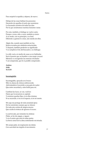 Duelos

Para mojarle la espalda y alejarse, de nuevo. 
 
Debajo de las cosas habitan los punzones 
Haciendo de aquellas el suelo que asumimos 
La fracasada carretera de todos los días 
Por la que arrastramos nuestras ilusiones vanas. 
 
Por esto, también, el diálogo se vuelve canto 
Porque a veces, sólo a veces, también es único 
A su modo, con su principio y su final 
Diferente a quienes lo crean, aún siendo de ellos. 
 
Algún día, cuando sean también un hoy 
Serán evocados por símbolos estructurales 
Y después, también perderán su significado 
Y se cumplirá el rito del buscador y su hallazgo. 
 
La calle vacía, en medio de casas ya no habitadas 
Será el puente que un hombre o una mujer cruzará 
Mientras va recogiendo las esencias olvidadas 
Y así comprenda, que le es posible comprender. 
 
Andrea 
18:06 
16.12.01 
 
 
Incontagiable 
 
Incontagiable, apoyado en el muro 
Miro tu danza de cintura embravecida 
Adivinándole el recorrido a una gota de sudor 
Que entre oscuridad y calor brilla para mí. 
 
Cambian las luces, se van, vuelven 
Hasta que la secuencia es captada 
Y entonces quedan fijas, si no ellas mismas 
Sí su recorrido, si no en el espacio, sí en mi mente. 
 
Mi copa me protege de toda ansiedad ajena 
De los sonrientes cuerpos que se ofrecen 
De toda esta cortina de alegría sincera 
Que oculta la tristeza de ignorar el exceso. 
 
La sed invade, por instantes los detiene 
Piden, se les da, pagan, y siguen 
Y en el centro que está en todas partes 
La breve cárcel de tu alma sosteniendo mi mirada. 
 
Mi cuerpo pide, mi respiración me delata 
Con suavidad me impido el movimiento 
                                                          37
 