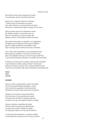 Rodríguez Carrillo

Recuerdo los otros tantos después de la noche 
Y no presiento, siento la desolación del error. 
 
Quiero caer, arrojarme de boca a lo humano 
Y tomar lo que mi naturaleza cree querer 
Pero nadie sobrevive a la exposición de mi deseo 
Mi fuerza es violencia para quien no juega con los astros. 
 
Serías tú quien que por no contenerme caerías 
De destino, pasarías a ser estación, otra vez 
Esto es lo que pienso, y lo que me dejo creer 
Mientras vuelve a mí la idea de la lluvia de afuera 
 
Dos asaltos al buscador, su memoria y su imaginación 
El alguien que se antepone al todos para cambiarlos 
Que me cambie la dirección sin modificar nada 
Que se acerque, bajo la rutina de las luces, sonriendo. 
 
Ven y dime, entre un pestañeo y una mirada hacia atrás 
Que puede que también yo sea sólo una estación más, 
Que a mis espaldas sólo hay un muro en el que nadie llora, 
Y que ciertos momentos le burlan a la sordidez de la eternidad. 
 
Confíame en secreto que las tumbas, mañana serán olvidadas 
Y que mañana no estarás, porque siempre estás de paso 
Que por eso danzas, que por eso tu cuerpo acribilla la razón 
Y que hoy eres tú quien cede, quien se perdona mi desesperación. 
 
Smarc 
13:15 
22.12.01 
 
La flecha 
 
Ataca en orden, cuando puede, cuando cree poder 
No crea sus oportunidades de golpear y entrar 
Todo consiste en aguardar el momento preciso 
El instante en el que el más fuerte cede a la presión. 
 
Después es devorar las vísceras del cadáver 
Con las manos y la boca guiadas por la gula 
Y brindar antes de beber la sangre del que fue 
Un punto en el que convergieron espacio y tiempo. 
 
Técnica y método, el equilibrio del saber 
El brazo unido al cuerpo, pero diferenciado 
La mano que conduce a destino la espada 
El cuerpo que esquiva el avance de la cimitarra. 
 
La dirección del movimiento, su sentido, captarlo 
Ir más allá de los contrarios, caer en venas y arterias 
                                                       38
 