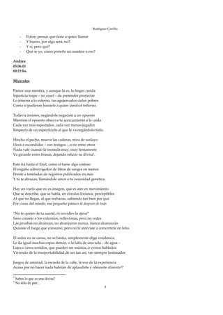 Rodríguez Carrillo

       -   Pobre, pensar que tiene a quien llamar 
       -   Y bueno, por algo será, no? 
       -   Y sí, pero qué? 
       -   Qué se yo, cómo ponerle un nombre a eso? 
 
Andrea 
05.06.01 
00:23 hs. 
 
Miércoles 
 
Parece una mentira, y aunque la es, la finges creída 
Injusticia torpe – no cruel – de pretender proyectar 
Lo interno a lo externo, tus agujereados cielos pobres 
Como si pudieran bastarle a quien lamió el infierno. 
 
Todavía insistes, negándole negación a un opuesto 
Mientras el opuesto observa tu acercamiento a la caída 
Cada vez más espectador, cada vez menos jugador 
Respecto de un espectáculo al que le va negándolo todo. 
 
Hincha el pecho, mueve las caderas, mira de soslayo 
Llora a escondidas – con testigos ‐, o ríe entre otros 
Nada vale cuando la moneda muy, muy lentamente 
Va girando entre brasas, dejando relucir su divisa3. 
 
Esto irá hasta el final, como si fuese algo costoso 
El engaño sobrecogedor de litros de sangre en menos 
Frente a toneladas de registros publicados en más 
Y tú te abrazas, llamándole amor a tu necesidad genética. 
 
Hay un vuelo que no es imagen, que es aire en movimiento 
Que se describe, que se habla, en círculos livianos, perceptibles 
Al que no llegas, al que rechazas, sabiendo tan bien por qué 
Por cosas del miedo, ese pequeño pánico al después de todo. 
 
“No te quejes de tu suerte, ni envidies la ajena” 
Sano consejo a los enfermos, reflexionas, pero no cedes 
Las pruebas no alcanzan, no alcanzaron nunca, nunca alcanzarán 
Quisiste el fuego que consume, pero no te atreviste a convertirte en leño. 
 
El ardor no se cansa, no se hastía, simplemente elige residencia 
Le da igual muchas copas demás, o la falta de una sola – de agua – 
Lejos o cerca sonidos, que pueden ser música, o versos hablados 
Viviendo de la insoportabilidad de ser tan así, tan siempre lastimador. 
 
Juegos de amistad, la escuela de la calle, la voz de la experiencia 
Acaso por no hacer nada habrían de aplaudirte y ofrecerte alimento4? 

3
    Sabes lo que es una divisa?
4
    No sólo de pan...
                                                          4
 