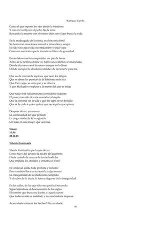Rodríguez Carrillo

Como el que expone los ojos desde la trinchera 
Y con el crucifijo en el pecho fija la mira 
Buscando la muerte con el mismo afán con el que busca la vida. 
 
En la madrugada de la siesta, esa hora mía fértil 
Se destrozan emociones merced a músculos y sangre 
El oído fino para toda incertidumbre y toda vejez 
Como un escritorio que le triunfa un libro a la gravedad. 
 
Escandaloso trecho compartido, un par de horas 
Antes de la neblina donde no habrá una cabellera enmarañada 
Donde de nuevo será lo nuevo aunque no lo lleno 
Donde escupiré la absoluta estolidez de no tenerte para mí. 
 
Que sea la corona de espinos, que sean los látigos 
Que se abran las puertas de la Babilonia más rica 
Que Tiro caiga, se entregue y se ofrezca 
Y que Malkuth se explaye a la mente del que se inicia 
 
Que nada será suficiente para considerar siquiera 
El peso y tamaño de esta montaña inhóspita 
Que la construí sin ayuda y que me cabe en un bolsillo 
Que se la cedo a quien quiera que no sepa lo que quiero. 
 
Después de mí, yo mismo 
La continuidad del que persiste 
La ciega visión de lo imaginado 
Un todo en una mujer, que sea mía. 
 
Smarc 
13:30 
22.12.01 
 
Silente iluminada 
 
Silente iluminada que huyes de mí 
Como huye del destino la madre del guerrero, 
Hasta cuándo la carrera de tanta desdicha 
Que empaña los cristales y enturbia el vino? 
 
El vendaval acalla toda protesta y reclamo 
Pero también lleva en su seno la culpa serena 
La tranquilidad de la obediencia cumplida 
Y el rubor de la duda, la forma elegante de la inseguridad. 
 
En las calles, de las que sólo me queda el recuerdo 
Sigue tejiéndose el desencuentro de los siglos 
El nombre que busca su dueño, y aquel cuento 
Que todavía sólo es realidad, y no una historia impresa. 
 
Acaso duele conocer los hechos? No, no duele, 
                                                       40
 