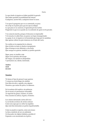 Duelos

Lo que duele ni siquiera es haber perdido lo ganado 
Sino haber perdido la posibilidad del intento 
Cualquiera, óyeme bien, cualquiera fuese la causa. 
 
Y no pesa la pregunta que no es contestada, no pesa 
Ni se fija en el pecho para que los ojos la reflejen 
Lo que pesa es su ausencia, el ignorarla por las noches 
Fingiendo lo que no se puede ser, la confesión de quien no ha pecado. 
 
Y no cansa la marcha, porque el descanso es impensable 
Y el corazón, lo sabes bien, no parece un trapo ensangrentado 
La queja, lo sé, ni siquiera es la humedad que trepa por la sandalias 
Que apenas cubren los pies inmersos en el lodo del vacío. 
 
No confíes en la majestad de tu silencio 
Que el dolor no tiene ni dueña ni propietario 
Que el tiempo es tan diferente a una fecha 
Que aunque no quieras, también yo podría quererte. 
 
Sigue, pues, tu insólito viaje 
Sigue con la práctica del escape 
Sin tregua, sin saludos ni despedidas 
Y permanece así, silente, iluminada. 
 
Andrea 
12:25 
22.12.01 
 
 
Nosotros 
 
Tú tienes el lujo de pensar lo que quieras 
Y conservas el privilegio de cambiar 
Eres libre de esto y aquello, eres alguien 
Nosotros, que somos de polvo, lo sabemos. 
 
En la mañana del suplicio, sin palmeras 
No te tocará a ti permanecer inmutable 
Te seguirán las ganas, el deseo, el cariño 
Para nosotros la asfixia, el gesto, el intento. 
 
Los colores demasiado ciertos del sexo 
La no lúcida aventura de ciertas certezas 
Como una capa que no cubre las espaldas 
Que más bien desnudan un pecho inquebrantable. 
 
Como se puede se soporta, como una resaca 
La fiera condición de ser un anhelante 
Un buscador sin objetos hallados, perdido él 
Expuesto a ser encontrado en el polvo. 
 
                                                       41
 