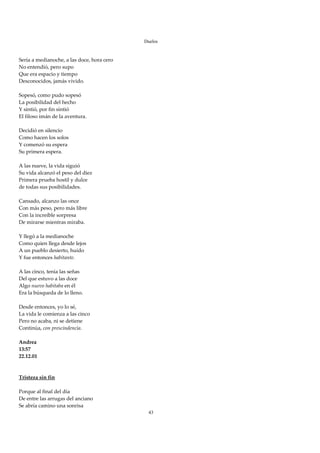 Duelos

 
Sería a medianoche, a las doce, hora cero 
No entendió, pero supo 
Que era espacio y tiempo 
Desconocidos, jamás vivido. 
 
Sopesó, como pudo sopesó 
La posibilidad del hecho 
Y sintió, por fin sintió 
El filoso imán de la aventura. 
 
Decidió en silencio 
Como hacen los solos 
Y comenzó su espera 
Su primera espera. 
 
A las nueve, la vida siguió 
Su vida alcanzó el peso del diez 
Primera prueba hostil y dulce 
de todas sus posibilidades. 
 
Cansado, alcanzo las once 
Con más peso, pero más libre 
Con la increíble sorpresa 
De mirarse mientras miraba. 
 
Y llegó a la medianoche 
Como quien llega desde lejos 
A un pueblo desierto, huido 
Y fue entonces habitante. 
 
A las cinco, tenía las señas 
Del que estuvo a las doce 
Algo nuevo habitaba en él 
Era la búsqueda de lo lleno. 
 
Desde entonces, yo lo sé, 
La vida le comienza a las cinco 
Pero no acaba, ni se detiene 
Continúa, con prescindencia. 
 
Andrea 
13:57 
22.12.01 
 
 
Tristeza sin fin 
 
Porque al final del día 
De entre las arrugas del anciano 
Se abría camino una sonrisa 
                                              43
 