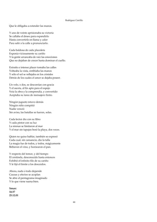 Rodríguez Carrillo

Que le obligaba a extender las manos. 
 
Y uno de veinte aprisionaba su victoria 
Se callaba el deseo para expandirlo 
Hasta convertirlo en llama y calor 
Para salir a la calle a pronunciarlo. 
 
Cada baldosa de cada plazoleta 
Exponía viciosamente su cariño 
Y la gente arrancaba de raíz las emociones 
Que no dejaban de crecer hasta dominar el cuello. 
 
Extraño e intenso placer tomaba las calles 
Volteaba la vista, entibiaba las manos 
Y sólo el sol se reflejaba en los cristales 
Detrás de los cuales el amor se dejaba poseer. 
 
Un velo, o dos, se descorrían con gracia 
Y el asceta, al fin apto para el espejo 
Veía la obra y la comprendía, y convertido 
Aceptaba su tarea de mensajero finito. 
 
Ningún juguete estuvo demás 
Ningún niño compitió 
Nadie venció 
Sin aviso, las batallas se fueron, solas. 
 
Cada lector dio con su libro 
Y cada pintor con su luz 
La sirenas se limitaron al mar 
Y el mar sin tapujos besó la playa, dos veces. 
 
Quien no quiso hablar, también se expresó 
Cada cual, sin cansancio, dio la talla 
La magia fue de todos, y todos, mágicamente 
Bebieron el vino, y hornearon el pan. 
 
Y respecto del temor, y del tiempo 
El centinela, desconocido hasta entonces 
Exhibió el infinito filo de su cariño 
Y le fijó el límite a los descuidos. 
 
Ahora, nada o todo depende 
Causas y efectos se acoplan 
Se abre el pentagrama imaginado 
Y lo que viene suena bien. 
 
Smarc 
16:37 
25.12.01 
 
                                                        44
 
