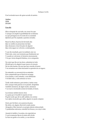 Rodríguez Carrillo

Con la mirada nueva de quien accede al camino. 
 
Andrea 
12:26 
23.12.01 
 
Una ella 
 
Ella se despojó de casi todo, sin cerrar los ojos 
Y aunque así amplío la posibilidad de su historia 
Lo que perseguía era el evento de su saciedad 
Quimera por fin aceptada a puertas cerradas. 
 
Buscó la altura, hacerse de tal modo alta 
Que su sombra se proyectase tan lejos 
Que alcanzase a tocar los pies de alguien 
Que creía seguro se volvería a contemplarla. 
 
Y casi dio resultado, pero la realidad, esta vez 
Pudo más, como una tormenta que finalmente cae 
Y cuando se volvieron, lo hicieron sinceramente 
Y lo que vieron despertó lástima, si no compasión. 
 
No creyó que iba ser tan duro, subestimó al niño 
Olvidó que es la alegría la que mueve el corazón 
De los más fuertes, de esos que han vencido el temor 
Y no arrastran sus vidas buscando la opresión de un regazo. 
 
No entendió, se convenció de no entender 
Pero comprendió que al final era un juego 
O un drama, o una comedia, o una definición 
Y le faltó todo, y solo entonces se tuvo. 
 
Tarde, tarde entonces, para tantas y tantas cosas 
Pero aunque todo parecía si no pasado, despedida 
También amanecía, de algún modo, amanecía 
Y un nuevo reconocido aroma la tomaba, la hacía. 
 
Las mismas señales fueron otras 
La queja que el muelle le exponía al mar 
El grito sordo que de la calle saltaba a la cornisa 
Las cajitas musicales que sabía, alguien no pudo comprar. 
 
Lloró, por fin lloró, con ausencia de pena 
Sin dolor, sin alegría, lloró de la nada misma 
Atrapada y libre merced a su propio aliento entrecortado 
Y pudiéndose aferrarse, extendió los brazos y no creyó volar. 
 
Asumió el asfalto y la azotea, sin expectativas 
Y con la memoria fija en el centro del olvido 
Le hizo un guiño a su cariño, y a sus afectos 
                                                        46
 